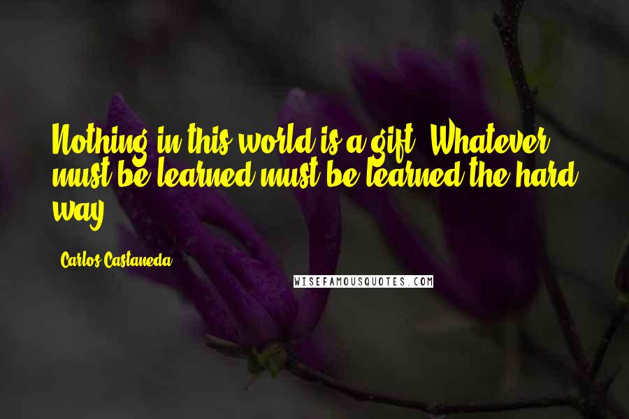 Carlos Castaneda quotes: Nothing in this world is a gift. Whatever must be learned must be learned the hard way.