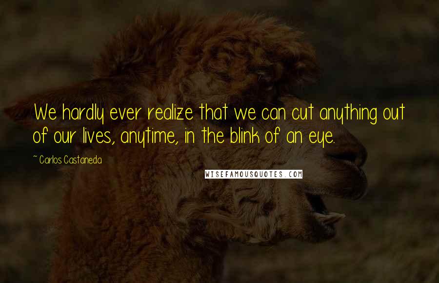 Carlos Castaneda quotes: We hardly ever realize that we can cut anything out of our lives, anytime, in the blink of an eye.