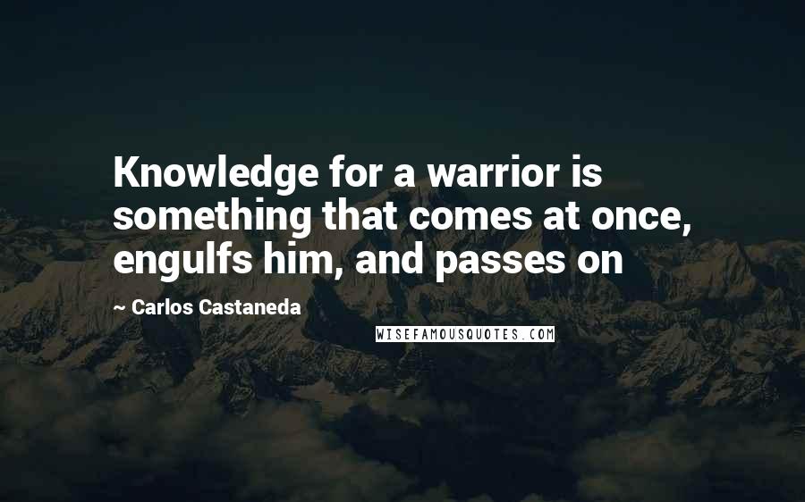 Carlos Castaneda quotes: Knowledge for a warrior is something that comes at once, engulfs him, and passes on