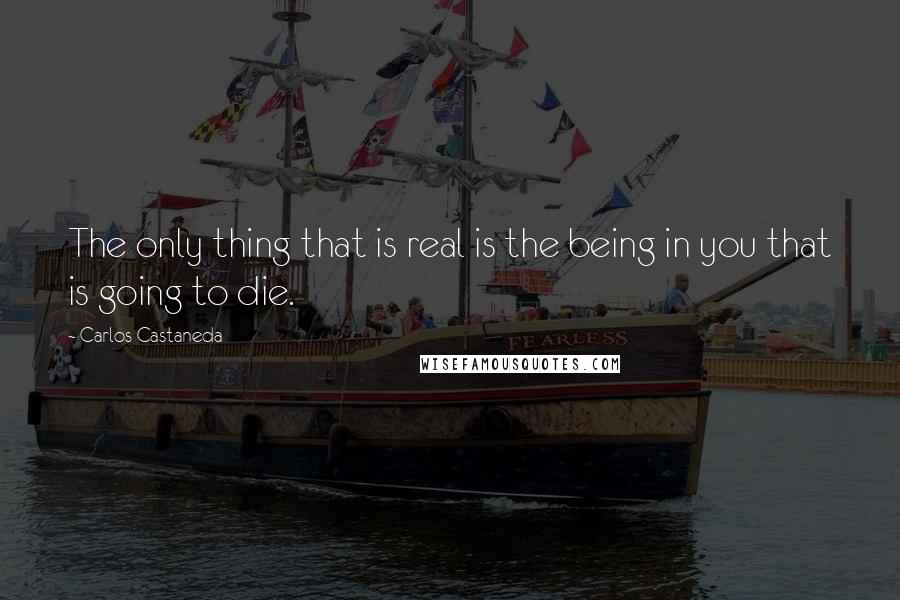 Carlos Castaneda quotes: The only thing that is real is the being in you that is going to die.