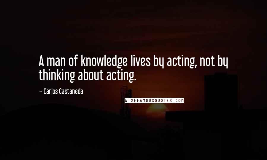 Carlos Castaneda quotes: A man of knowledge lives by acting, not by thinking about acting.