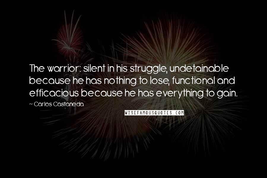 Carlos Castaneda quotes: The warrior: silent in his struggle, undetainable because he has nothing to lose, functional and efficacious because he has everything to gain. Carlos Castaneda quotes: The warrior: silent in his struggle, undetainable because he has nothing to lose, functional and efficacious because he has everything to gain.