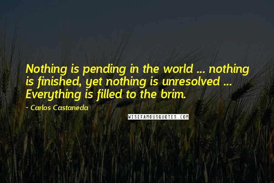 Carlos Castaneda quotes: Nothing is pending in the world ... nothing is finished, yet nothing is unresolved ... Everything is filled to the brim.