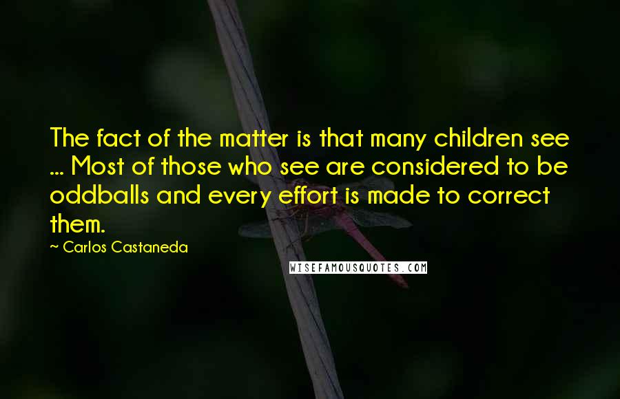 Carlos Castaneda quotes: The fact of the matter is that many children see ... Most of those who see are considered to be oddballs and every effort is made to correct them. Carlos Castaneda quotes: The fact of the matter is that many children see ... Most of those who see are considered to be oddballs and every effort is made to correct them.