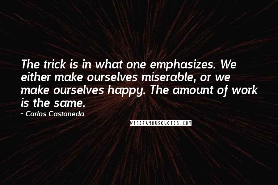 Carlos Castaneda quotes: The trick is in what one emphasizes. We either make ourselves miserable, or we make ourselves happy. The amount of work is the same. Carlos Castaneda quotes: The trick is in what one emphasizes. We either make ourselves miserable, or we make ourselves happy. The amount of work is the same.
