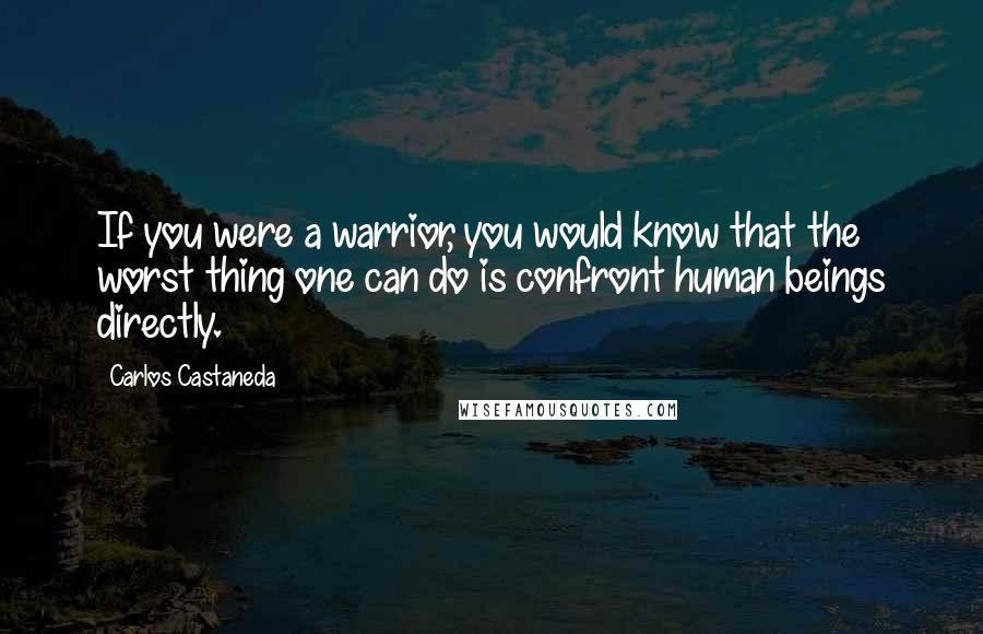 Carlos Castaneda quotes: If you were a warrior, you would know that the worst thing one can do is confront human beings directly. Carlos Castaneda quotes: If you were a warrior, you would know that the worst thing one can do is confront human beings directly.