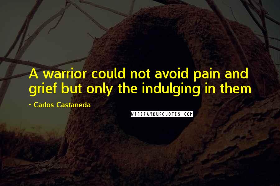 Carlos Castaneda quotes: A warrior could not avoid pain and grief but only the indulging in them