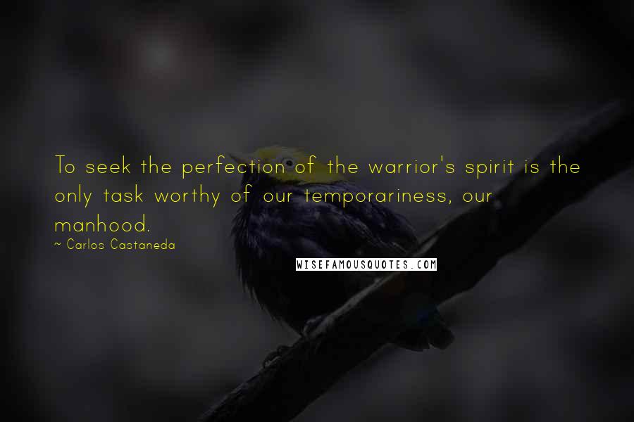 Carlos Castaneda quotes: To seek the perfection of the warrior's spirit is the only task worthy of our temporariness, our manhood. Carlos Castaneda quotes: To seek the perfection of the warrior's spirit is the only task worthy of our temporariness, our manhood.