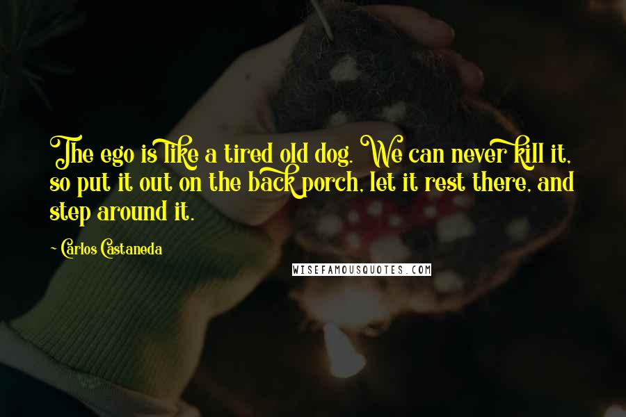 Carlos Castaneda quotes: The ego is like a tired old dog. We can never kill it, so put it out on the back porch, let it rest there, and step around it.