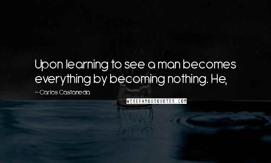 Carlos Castaneda quotes: Upon learning to see a man becomes everything by becoming nothing. He,