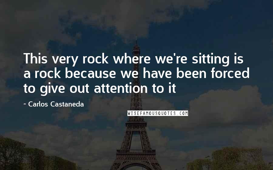 Carlos Castaneda quotes: This very rock where we're sitting is a rock because we have been forced to give out attention to it