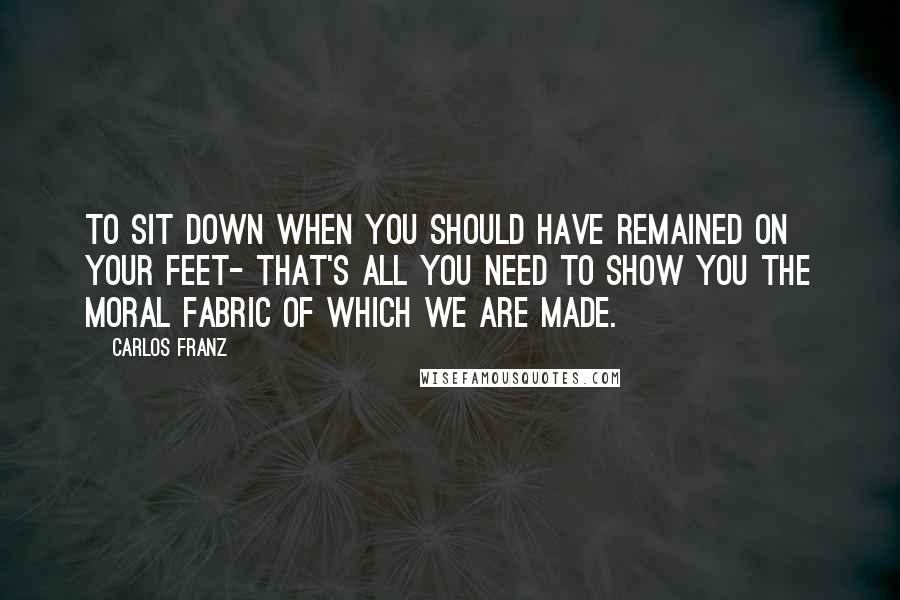 Carlos Franz quotes: To sit down when you should have remained on your feet- that's all you need to show you the moral fabric of which we are made.