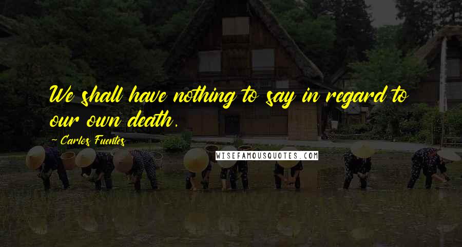 Carlos Fuentes quotes: We shall have nothing to say in regard to our own death.