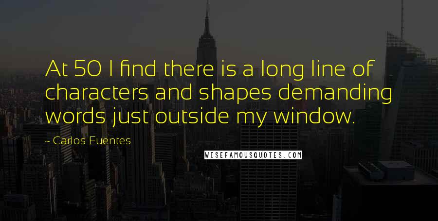 Carlos Fuentes quotes: At 50 I find there is a long line of characters and shapes demanding words just outside my window.