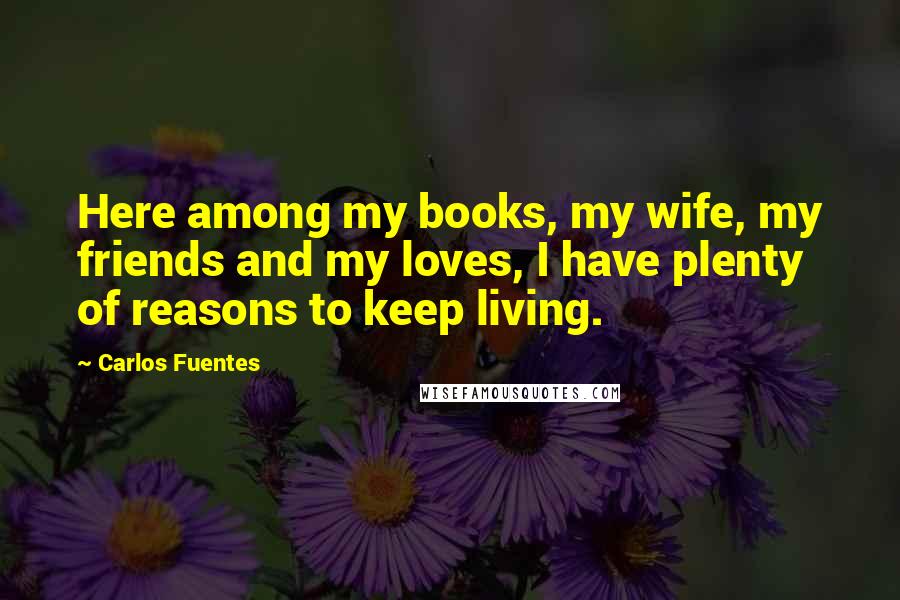 Carlos Fuentes quotes: Here among my books, my wife, my friends and my loves, I have plenty of reasons to keep living.