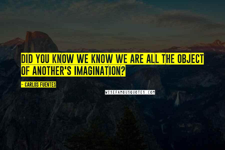 Carlos Fuentes quotes: Did you know we know we are all the object of another's imagination?