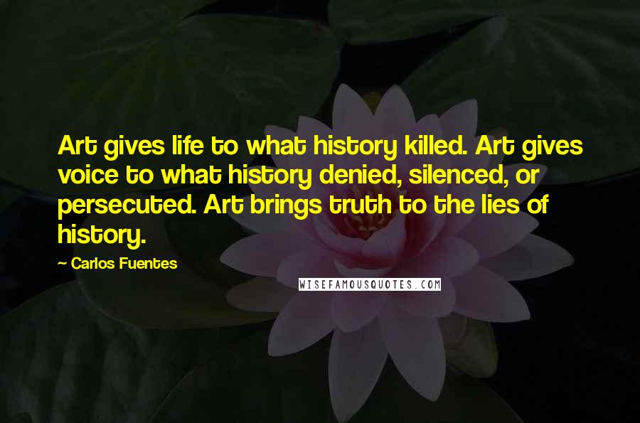 Carlos Fuentes quotes: Art gives life to what history killed. Art gives voice to what history denied, silenced, or persecuted. Art brings truth to the lies of history.