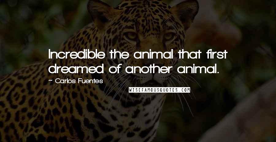 Carlos Fuentes quotes: Incredible the animal that first dreamed of another animal.