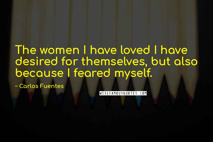 Carlos Fuentes quotes: The women I have loved I have desired for themselves, but also because I feared myself.