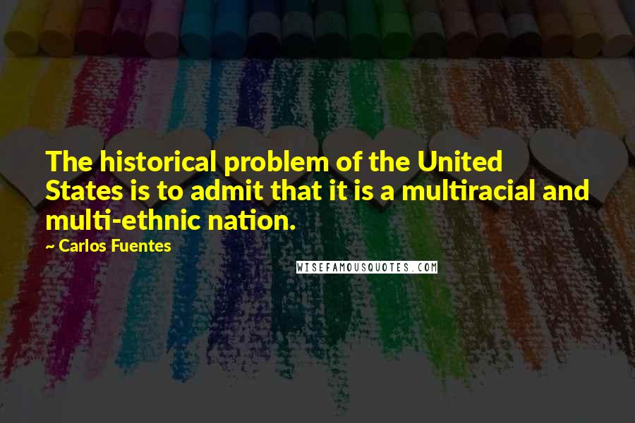 Carlos Fuentes quotes: The historical problem of the United States is to admit that it is a multiracial and multi-ethnic nation.