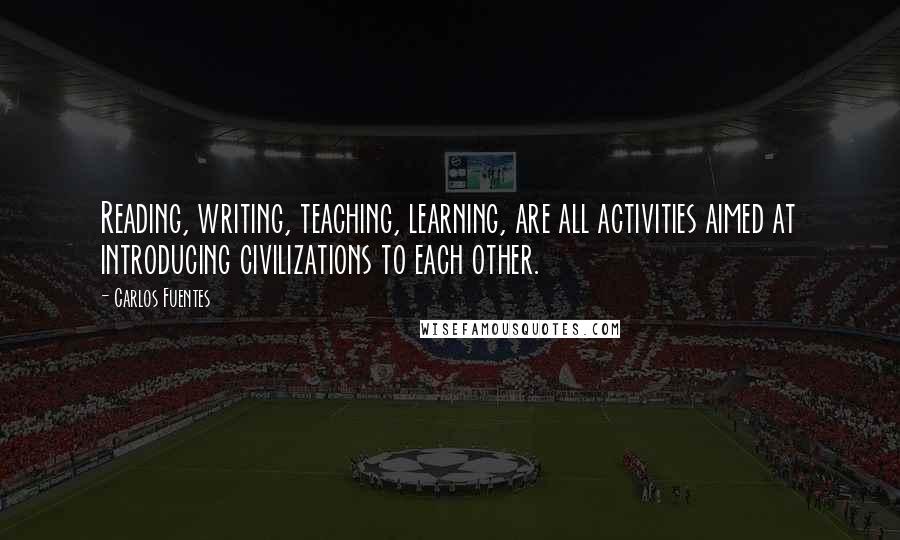 Carlos Fuentes quotes: Reading, writing, teaching, learning, are all activities aimed at introducing civilizations to each other.