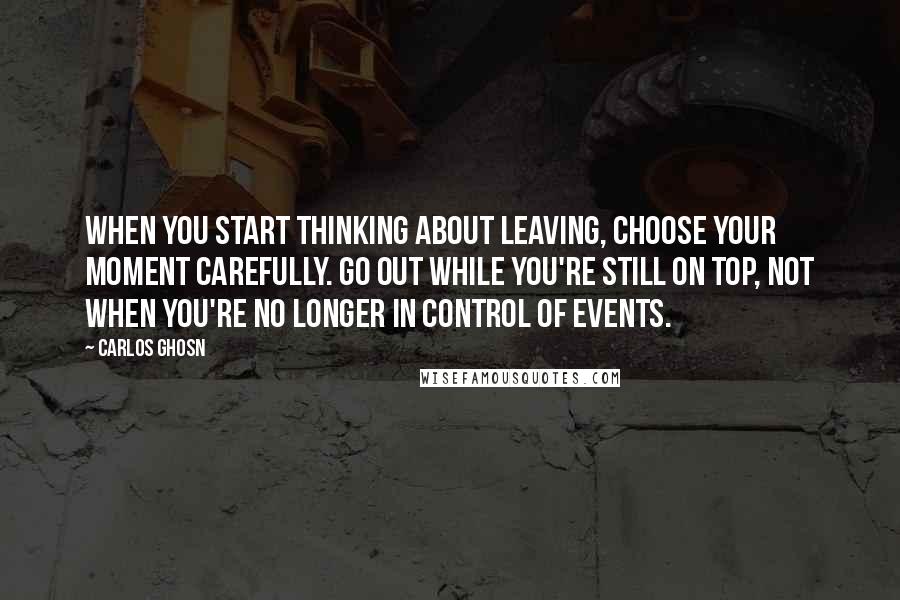 Carlos Ghosn quotes: When you start thinking about leaving, choose your moment carefully. Go out while you're still on top, not when you're no longer in control of events.