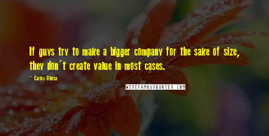 Carlos Ghosn quotes: If guys try to make a bigger company for the sake of size, they don't create value in most cases.