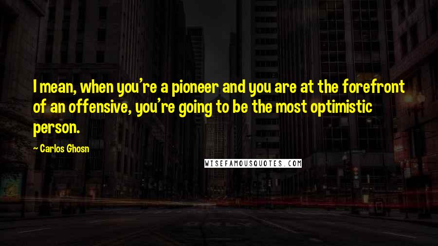 Carlos Ghosn quotes: I mean, when you're a pioneer and you are at the forefront of an offensive, you're going to be the most optimistic person.