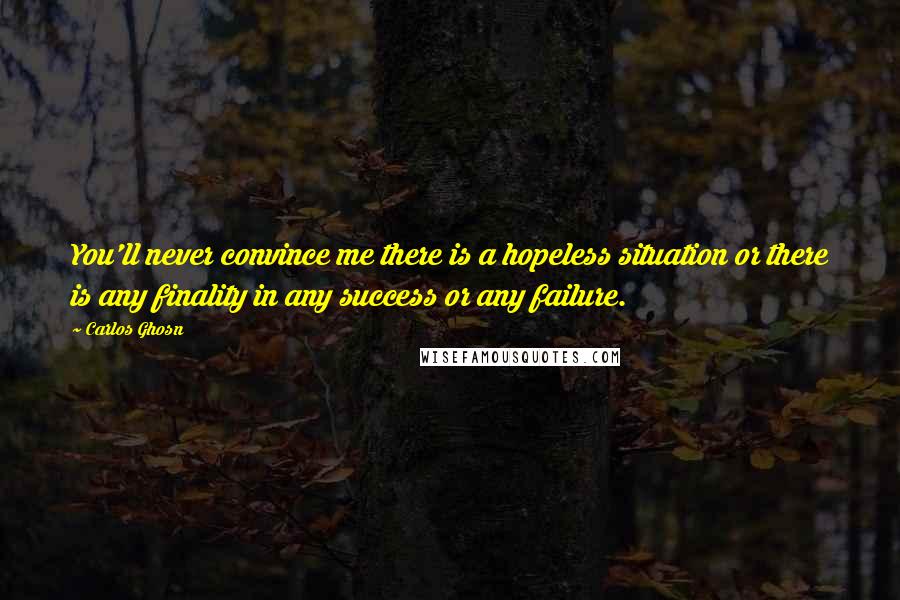 Carlos Ghosn quotes: You'll never convince me there is a hopeless situation or there is any finality in any success or any failure.