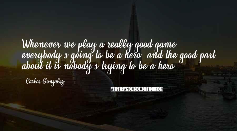 Carlos Gonzalez quotes: Whenever we play a really good game, everybody's going to be a hero, and the good part about it is nobody's trying to be a hero. Carlos Gonzalez quotes: Whenever we play a really good game, everybody's going to be a hero, and the good part about it is nobody's trying to be a hero.