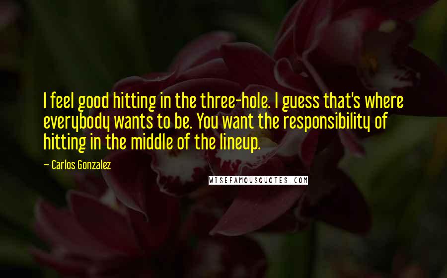 Carlos Gonzalez quotes: I feel good hitting in the three-hole. I guess that's where everybody wants to be. You want the responsibility of hitting in the middle of the lineup.