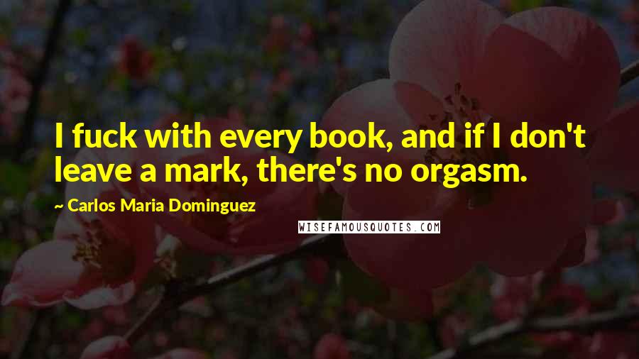 Carlos Maria Dominguez quotes: I fuck with every book, and if I don't leave a mark, there's no orgasm.