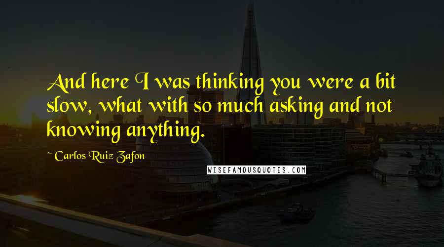 Carlos Ruiz Zafon quotes: And here I was thinking you were a bit slow, what with so much asking and not knowing anything.