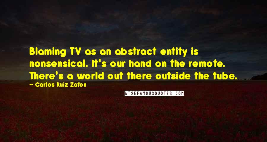 Carlos Ruiz Zafon quotes: Blaming TV as an abstract entity is nonsensical. It's our hand on the remote. There's a world out there outside the tube. Carlos Ruiz Zafon quotes: Blaming TV as an abstract entity is nonsensical. It's our hand on the remote. There's a world out there outside the tube.