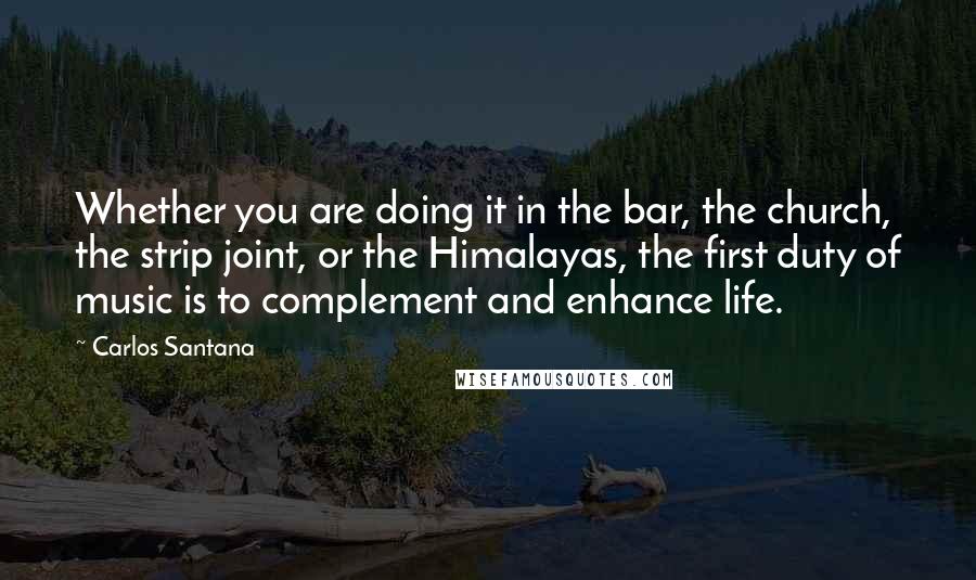 Carlos Santana quotes: Whether you are doing it in the bar, the church, the strip joint, or the Himalayas, the first duty of music is to complement and enhance life. Carlos Santana quotes: Whether you are doing it in the bar, the church, the strip joint, or the Himalayas, the first duty of music is to complement and enhance life.