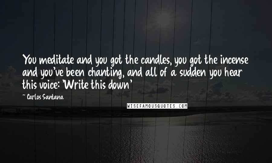 Carlos Santana quotes: You meditate and you got the candles, you got the incense and you've been chanting, and all of a sudden you hear this voice: 'Write this down' Carlos Santana quotes: You meditate and you got the candles, you got the incense and you've been chanting, and all of a sudden you hear this voice: 'Write this down'