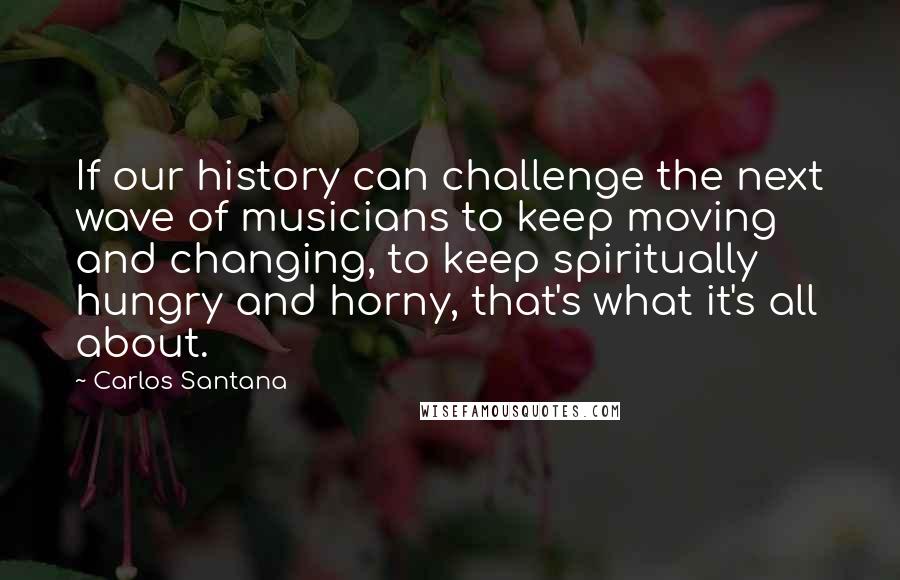 Carlos Santana quotes: If our history can challenge the next wave of musicians to keep moving and changing, to keep spiritually hungry and horny, that's what it's all about. Carlos Santana quotes: If our history can challenge the next wave of musicians to keep moving and changing, to keep spiritually hungry and horny, that's what it's all about.