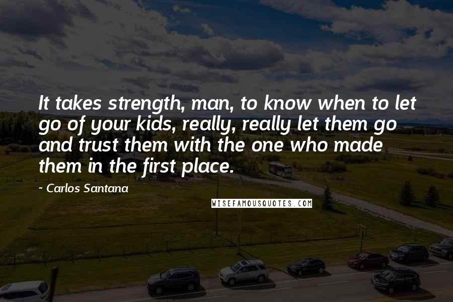 Carlos Santana quotes: It takes strength, man, to know when to let go of your kids, really, really let them go and trust them with the one who made them in the first Carlos Santana quotes: It takes strength, man, to know when to let go of your kids, really, really let them go and trust them with the one who made them in the first