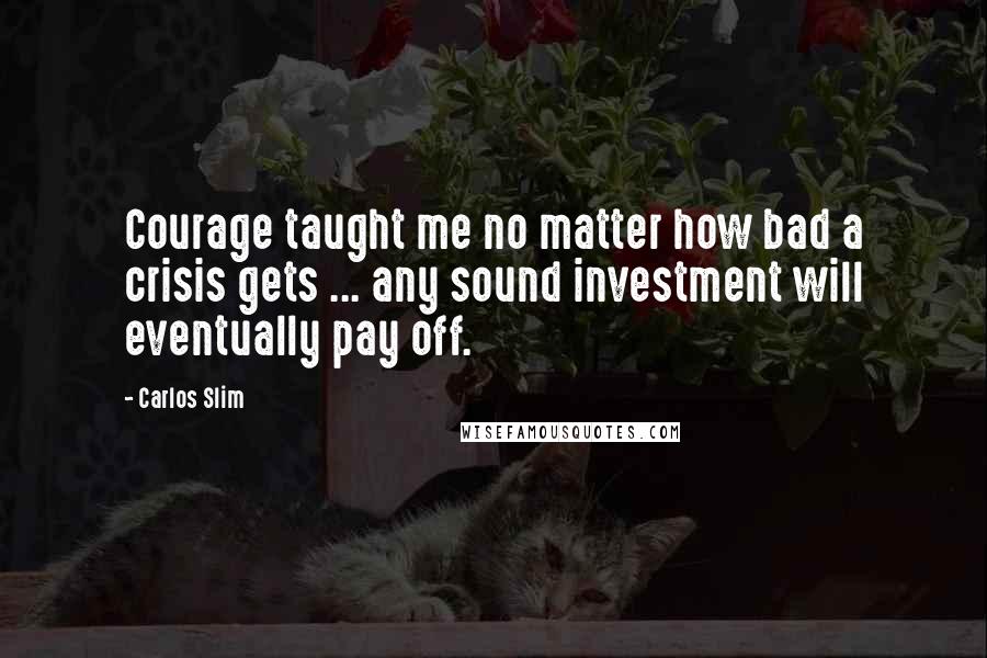 Carlos Slim quotes: Courage taught me no matter how bad a crisis gets ... any sound investment will eventually pay off.