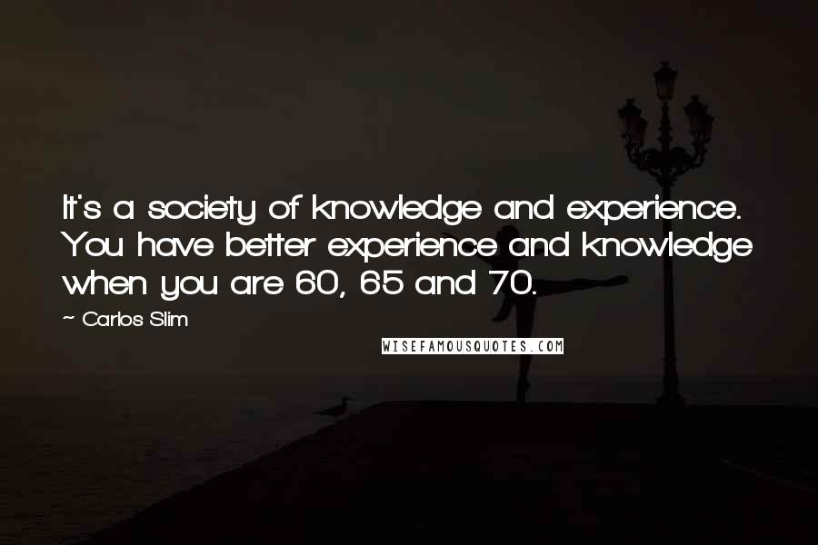 Carlos Slim quotes: It's a society of knowledge and experience. You have better experience and knowledge when you are 60, 65 and 70.