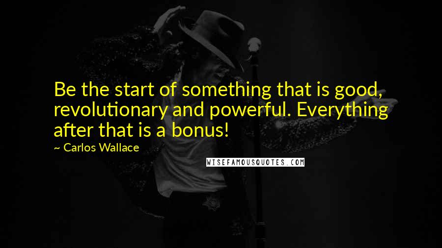 Carlos Wallace quotes: Be the start of something that is good, revolutionary and powerful. Everything after that is a bonus!