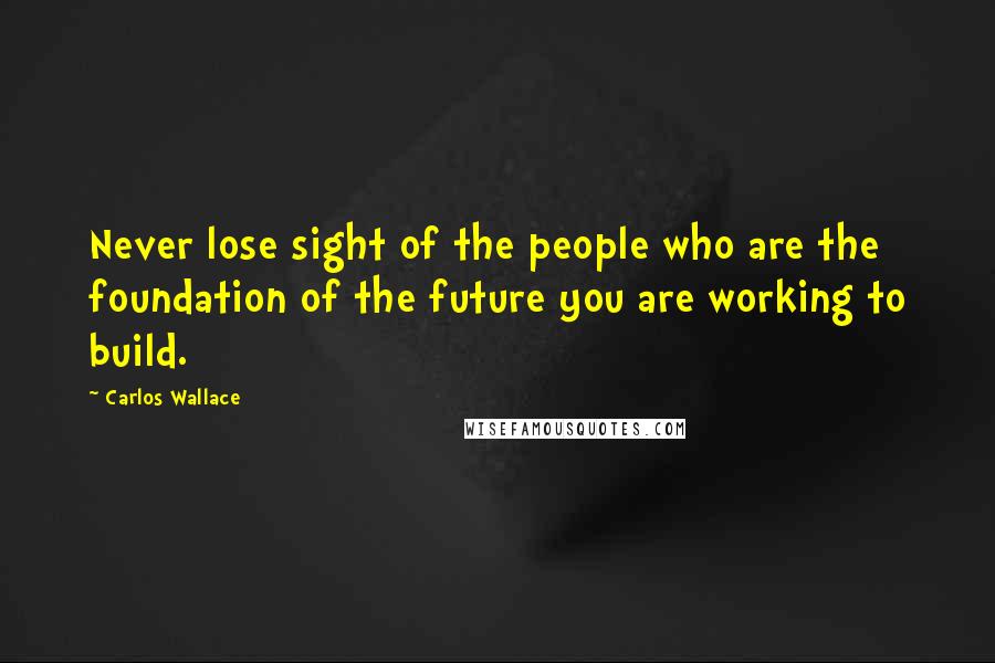 Carlos Wallace quotes: Never lose sight of the people who are the foundation of the future you are working to build.