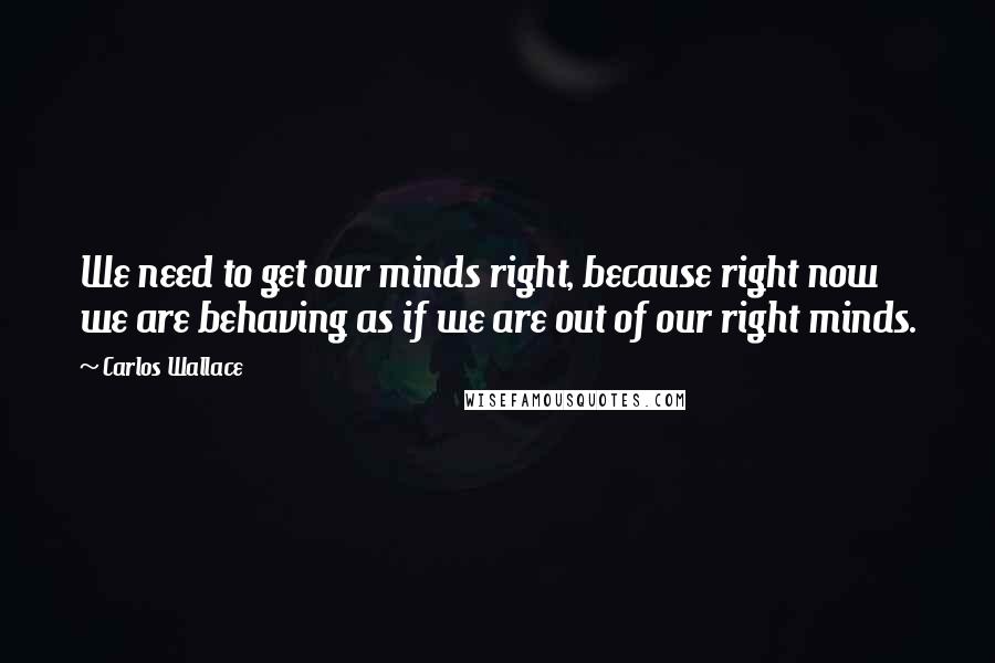 Carlos Wallace quotes: We need to get our minds right, because right now we are behaving as if we are out of our right minds.