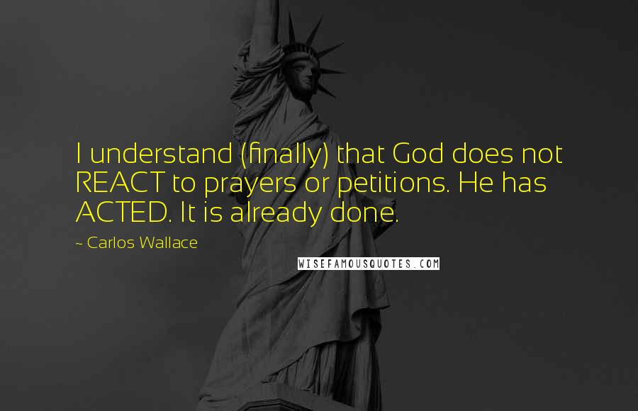 Carlos Wallace quotes: I understand (finally) that God does not REACT to prayers or petitions. He has ACTED. It is already done.