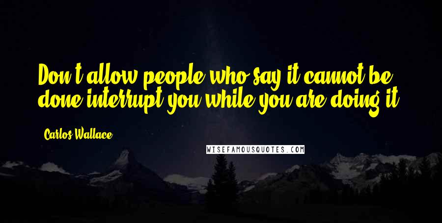 Carlos Wallace quotes: Don't allow people who say it cannot be done interrupt you while you are doing it.