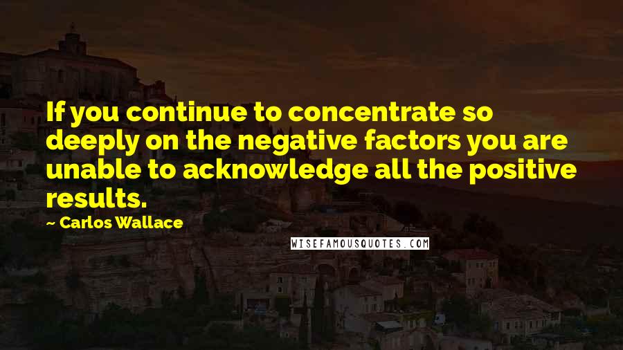 Carlos Wallace quotes: If you continue to concentrate so deeply on the negative factors you are unable to acknowledge all the positive results.