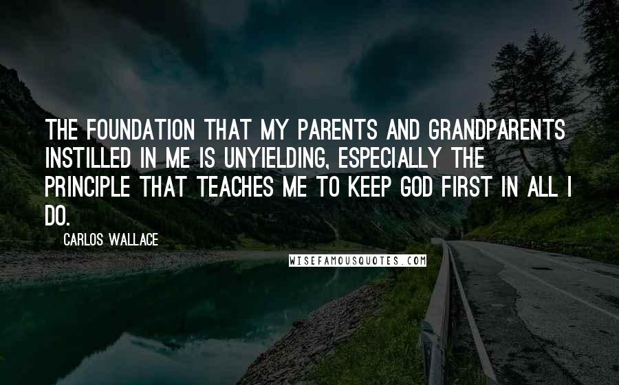 Carlos Wallace quotes: The foundation that my parents and grandparents instilled in me is unyielding, especially the principle that teaches me to keep God first in all I do.