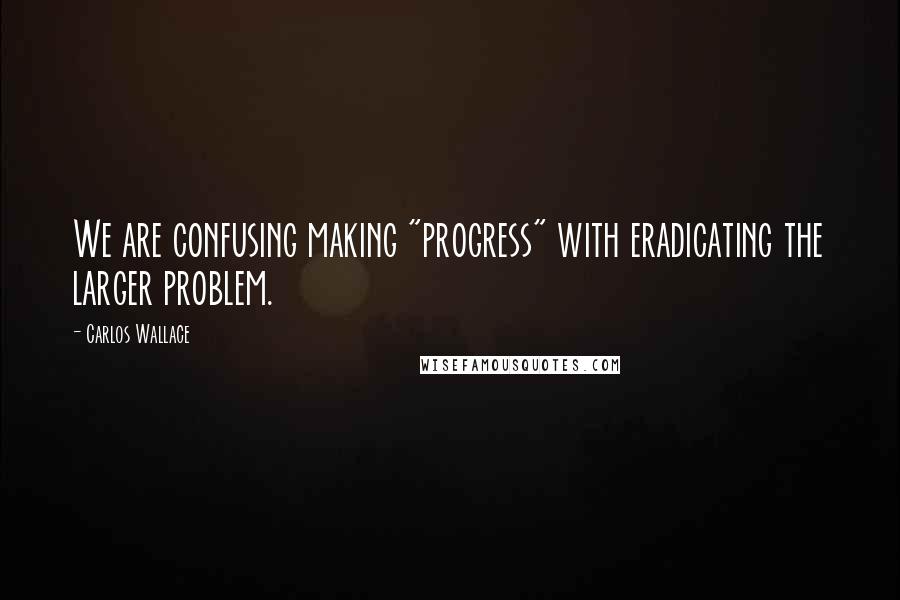 Carlos Wallace quotes: We are confusing making "progress" with eradicating the larger problem.