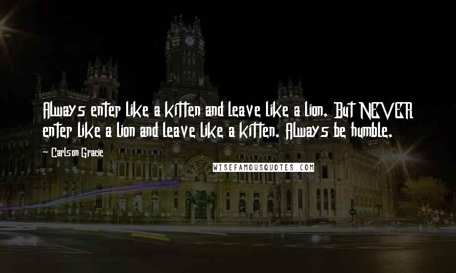 Carlson Gracie quotes: Always enter like a kitten and leave like a lion. But NEVER enter like a lion and leave like a kitten. Always be humble.