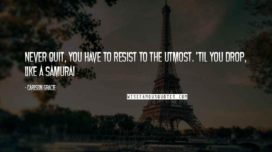 Carlson Gracie quotes: Never quit, you have to resist to the utmost. 'Til you drop, like a Samurai